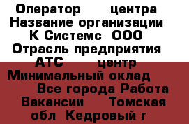 Оператор Call-центра › Название организации ­ К Системс, ООО › Отрасль предприятия ­ АТС, call-центр › Минимальный оклад ­ 15 000 - Все города Работа » Вакансии   . Томская обл.,Кедровый г.